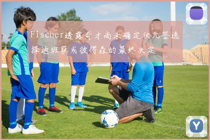 Fischer透露奇才尚未确定状元签选择迪班萨或彼得森的最终决定