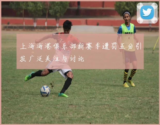 上海海港俱乐部新赛季遭罚五分引发广泛关注与讨论