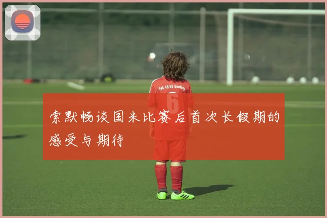 索默畅谈国米比赛后首次长假期的感受与期待