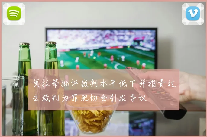 莫拉蒂批评裁判水平低下并指责过去裁判为罪犯协会引发争议