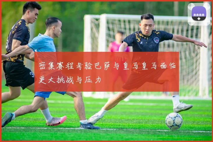 密集赛程考验巴萨与皇马皇马面临更大挑战与压力