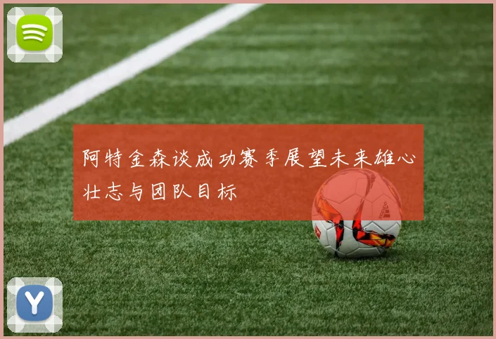 阿特金森谈成功赛季展望未来雄心壮志与团队目标
