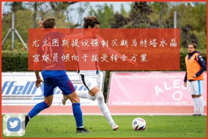尤文图斯提议强制买断马特塔水晶宫球员倾向于接受转会方案