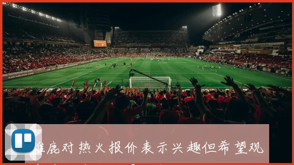 雄鹿对热火报价表示兴趣但希望观察其他球队的最终行动