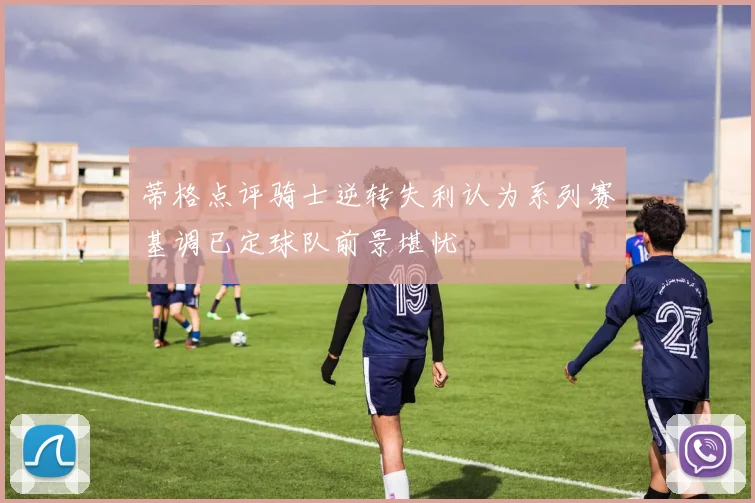 蒂格点评骑士逆转失利认为系列赛基调已定球队前景堪忧