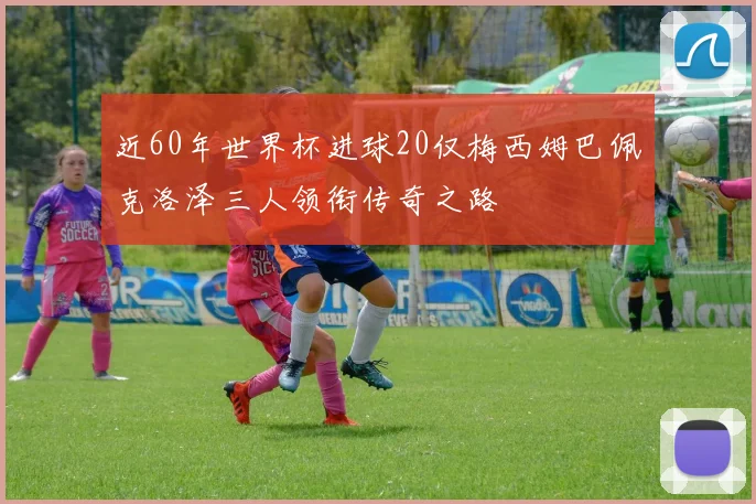 近60年世界杯进球20仅梅西姆巴佩克洛泽三人领衔传奇之路
