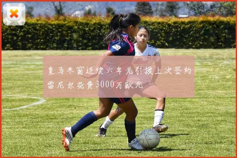 皇马冬窗连续六年无引援上次签约雷尼尔花费3000万欧元