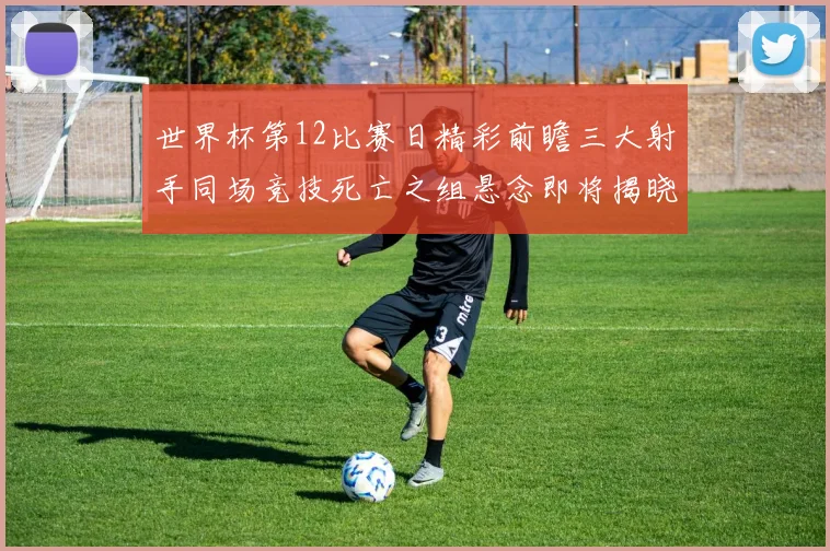 世界杯第12比赛日精彩前瞻三大射手同场竞技死亡之组悬念即将揭晓