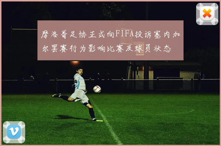 摩洛哥足协正式向FIFA投诉塞内加尔罢赛行为影响比赛及球员状态