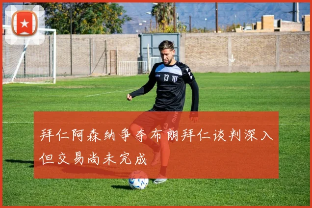 拜仁阿森纳争夺布朗拜仁谈判深入但交易尚未完成