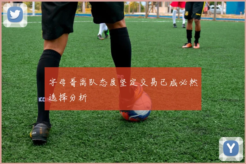 字母哥离队态度坚定交易已成必然选择分析