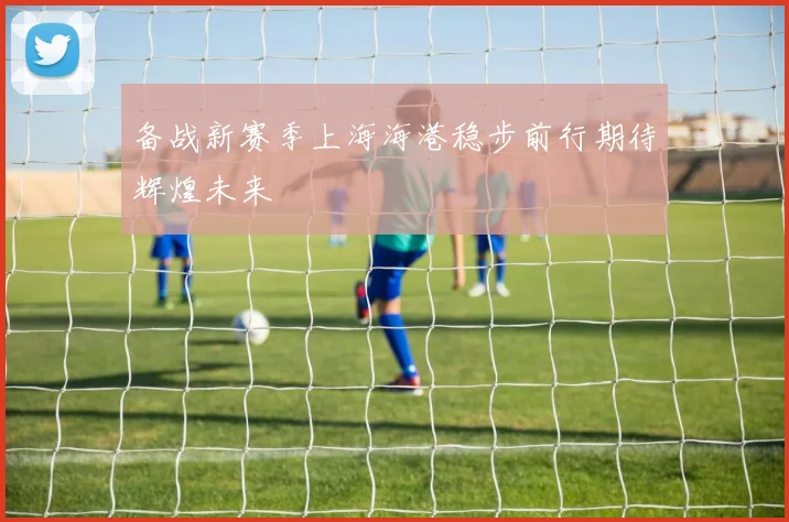 备战新赛季上海海港稳步前行期待辉煌未来