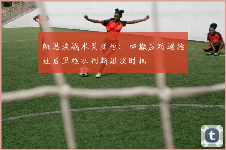 凯恩谈战术灵活性：回撤应对逼抢让后卫难以判断进攻时机