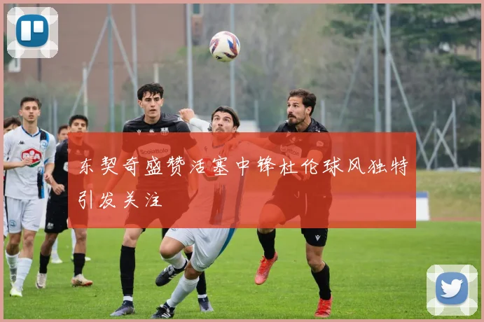 东契奇盛赞活塞中锋杜伦球风独特引发关注