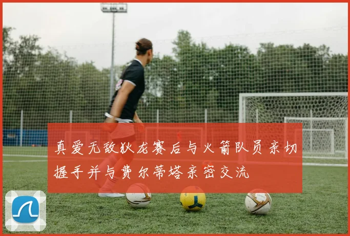 真爱无敌狄龙赛后与火箭队员亲切握手并与费尔蒂塔亲密交流
