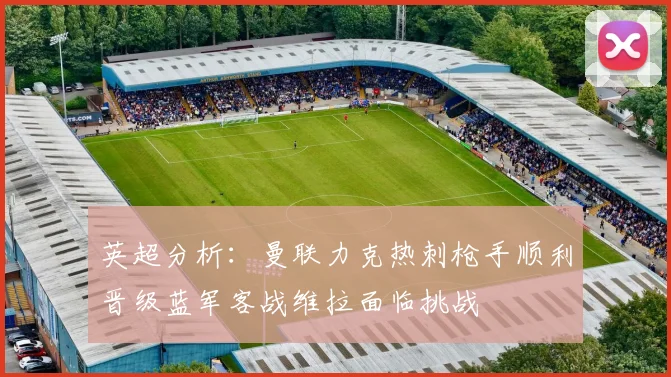 英超分析：曼联力克热刺枪手顺利晋级蓝军客战维拉面临挑战
