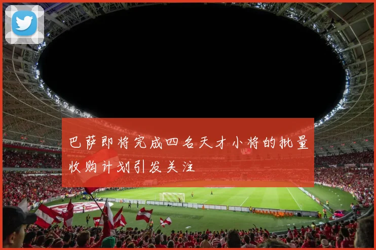 巴萨即将完成四名天才小将的批量收购计划引发关注