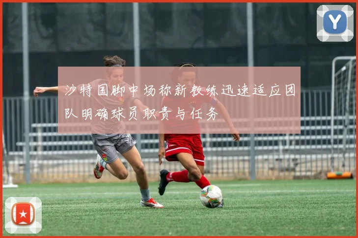 沙特国脚中场称新教练迅速适应团队明确球员职责与任务