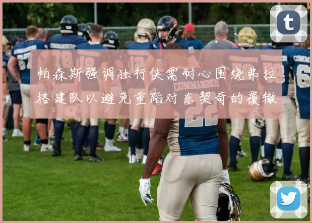 帕森斯强调独行侠需耐心围绕弗拉格建队以避免重蹈对东契奇的覆辙