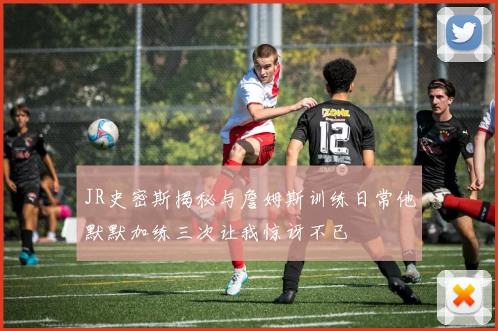 JR史密斯揭秘与詹姆斯训练日常他默默加练三次让我惊讶不已